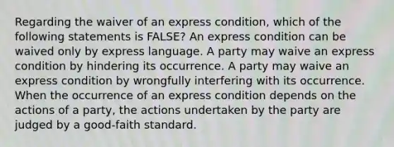 Regarding the waiver of an express condition, which of the following statements is FALSE? An express condition can be waived only by express language. A party may waive an express condition by hindering its occurrence. A party may waive an express condition by wrongfully interfering with its occurrence. When the occurrence of an express condition depends on the actions of a party, the actions undertaken by the party are judged by a good-faith standard.