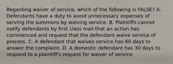 Regarding waiver of service, which of the following is FALSE? A. Defendants have a duty to avoid unnecessary expenses of serving the summons by waiving service. B. Plaintiffs cannot notify defendants by first class mail that an action has commenced and request that the defendant waive service of process. C. A defendant that waives service has 60 days to answer the complaint. D. A domestic defendant has 30 days to respond to a plaintiff's request for waiver of service.