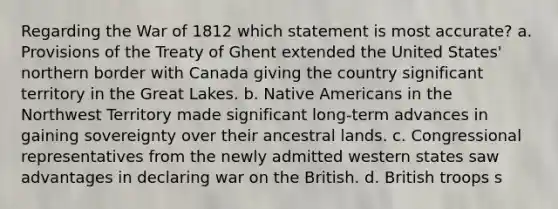 Regarding the <a href='https://www.questionai.com/knowledge/kZ700nRVQz-war-of-1812' class='anchor-knowledge'>war of 1812</a> which statement is most accurate? a. Provisions of the Treaty of Ghent extended the United States' northern border with Canada giving the country significant territory in the Great Lakes. b. <a href='https://www.questionai.com/knowledge/k3QII3MXja-native-americans' class='anchor-knowledge'>native americans</a> in the Northwest Territory made significant long-term advances in gaining sovereignty over their ancestral lands. c. Congressional representatives from the newly admitted western states saw advantages in declaring war on the British. d. British troops s