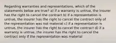 Regarding warranties and representations, which of the statements below are true? a) if a warranty is untrue, the insurer has the right to cancel the contract b) if a representation is untrue, the insurer has the right to cancel the contract only of the representation was not material c) if a representation is untrue, the insurer has the right to cancel the contract d) if a warranty is untrue, the insurer has the right to cancel the contract only if the representation was material