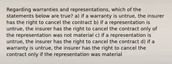 Regarding warranties and representations, which of the statements below are true? a) if a warranty is untrue, the insurer has the right to cancel the contract b) if a representation is untrue, the insurer has the right to cancel the contract only of the representation was not material c) if a representation is untrue, the insurer has the right to cancel the contract d) if a warranty is untrue, the insurer has the right to cancel the contract only if the representation was material