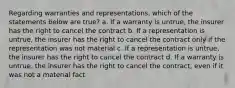 Regarding warranties and representations, which of the statements below are true? a. If a warranty is untrue, the insurer has the right to cancel the contract b. If a representation is untrue, the insurer has the right to cancel the contract only if the representation was not material c. If a representation is untrue, the insurer has the right to cancel the contract d. If a warranty is untrue, the insurer has the right to cancel the contract, even if it was not a material fact