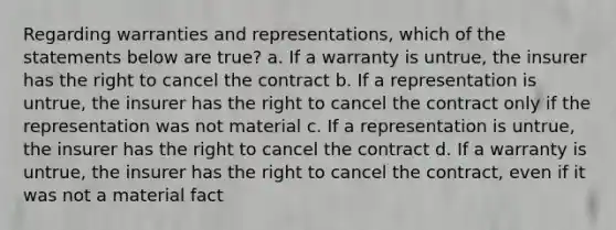 Regarding warranties and representations, which of the statements below are true? a. If a warranty is untrue, the insurer has the right to cancel the contract b. If a representation is untrue, the insurer has the right to cancel the contract only if the representation was not material c. If a representation is untrue, the insurer has the right to cancel the contract d. If a warranty is untrue, the insurer has the right to cancel the contract, even if it was not a material fact