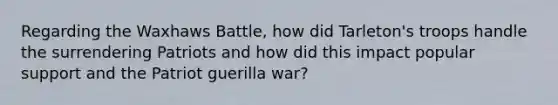 Regarding the Waxhaws Battle, how did Tarleton's troops handle the surrendering Patriots and how did this impact popular support and the Patriot guerilla war?