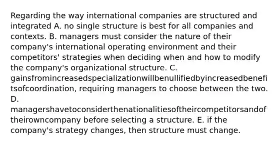 Regarding the way international companies are structured and integrated A. no single structure is best for all companies and contexts. B. managers must consider the nature of their company's international operating environment and their competitors' strategies when deciding when and how to modify the company's organizational structure. C. gainsfromincreasedspecializationwillbenullifiedbyincreasedbenefitsofcoordination, requiring managers to choose between the two. D. managershavetoconsiderthenationalitiesoftheircompetitorsandoftheirowncompany before selecting a structure. E. if the company's strategy changes, then structure must change.