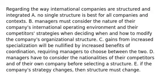 Regarding the way international companies are structured and integrated A. no single structure is best for all companies and contexts. B. managers must consider the nature of their company's international operating environment and their competitors' strategies when deciding when and how to modify the company's organizational structure. C. gains from increased specialization will be nullified by increased benefits of coordination, requiring managers to choose between the two. D. managers have to consider the nationalities of their competitors and of their own company before selecting a structure. E. if the company's strategy changes, then structure must change.