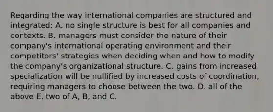 Regarding the way international companies are structured and integrated: A. no single structure is best for all companies and contexts. B. managers must consider the nature of their company's international operating environment and their competitors' strategies when deciding when and how to modify the company's organizational structure. C. gains from increased specialization will be nullified by increased costs of coordination, requiring managers to choose between the two. D. all of the above E. two of A, B, and C.