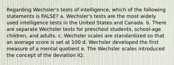 Regarding Wechsler's tests of intelligence, which of the following statements is FALSE? a. Wechsler's tests are the most widely used intelligence tests in the United States and Canada. b. There are separate Wechsler tests for preschool students, school-age children, and adults. c. Wechsler scales are standardized so that an average score is set at 100 d. Wechsler developed the first measure of a mental quotient e. The Wechsler scales introduced the concept of the deviation IQ.