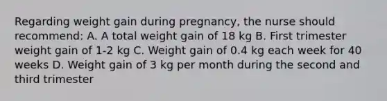 Regarding weight gain during pregnancy, the nurse should recommend: A. A total weight gain of 18 kg B. First trimester weight gain of 1-2 kg C. Weight gain of 0.4 kg each week for 40 weeks D. Weight gain of 3 kg per month during the second and third trimester