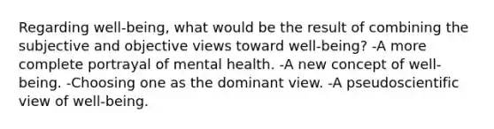 Regarding well-being, what would be the result of combining the subjective and objective views toward well-being? -A more complete portrayal of mental health. -A new concept of well-being. -Choosing one as the dominant view. -A pseudoscientific view of well-being.