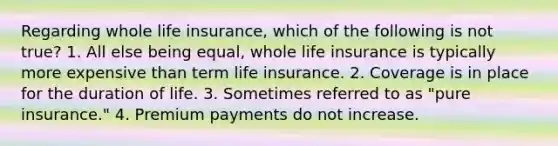 Regarding whole life insurance, which of the following is not true? 1. All else being equal, whole life insurance is typically more expensive than term life insurance. 2. Coverage is in place for the duration of life. 3. Sometimes referred to as "pure insurance." 4. Premium payments do not increase.