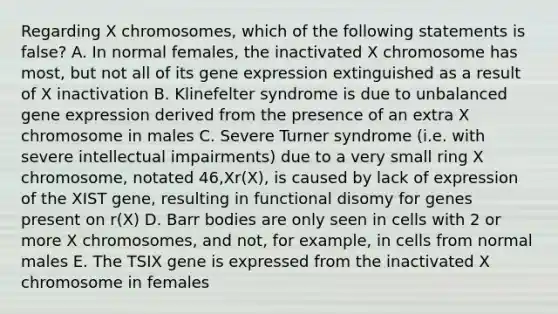 Regarding X chromosomes, which of the following statements is false? A. In normal females, the inactivated X chromosome has most, but not all of its gene expression extinguished as a result of X inactivation B. Klinefelter syndrome is due to unbalanced gene expression derived from the presence of an extra X chromosome in males C. Severe Turner syndrome (i.e. with severe intellectual impairments) due to a very small ring X chromosome, notated 46,Xr(X), is caused by lack of expression of the XIST gene, resulting in functional disomy for genes present on r(X) D. Barr bodies are only seen in cells with 2 or more X chromosomes, and not, for example, in cells from normal males E. The TSIX gene is expressed from the inactivated X chromosome in females