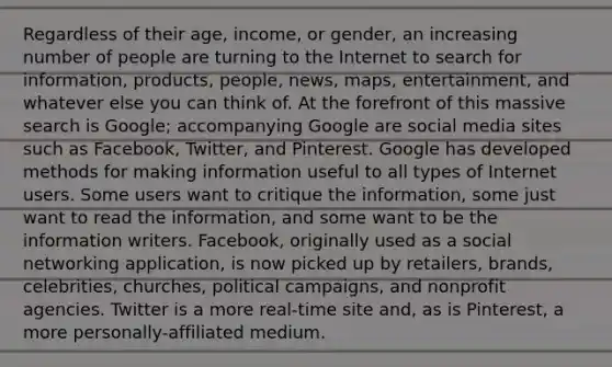 Regardless of their age, income, or gender, an increasing number of people are turning to the Internet to search for information, products, people, news, maps, entertainment, and whatever else you can think of. At the forefront of this massive search is Google; accompanying Google are social media sites such as Facebook, Twitter, and Pinterest. Google has developed methods for making information useful to all types of Internet users. Some users want to critique the information, some just want to read the information, and some want to be the information writers. Facebook, originally used as a social networking application, is now picked up by retailers, brands, celebrities, churches, political campaigns, and nonprofit agencies. Twitter is a more real-time site and, as is Pinterest, a more personally-affiliated medium.