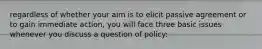 regardless of whether your aim is to elicit passive agreement or to gain immediate action, you will face three basic issues whenever you discuss a question of policy: