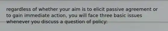 regardless of whether your aim is to elicit passive agreement or to gain immediate action, you will face three basic issues whenever you discuss a question of policy: