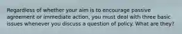 Regardless of whether your aim is to encourage passive agreement or immediate action, you must deal with three basic issues whenever you discuss a question of policy. What are they?