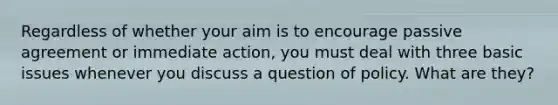 Regardless of whether your aim is to encourage passive agreement or immediate action, you must deal with three basic issues whenever you discuss a question of policy. What are they?