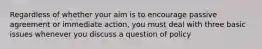 Regardless of whether your aim is to encourage passive agreement or immediate action, you must deal with three basic issues whenever you discuss a question of policy