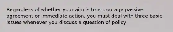 Regardless of whether your aim is to encourage passive agreement or immediate action, you must deal with three basic issues whenever you discuss a question of policy