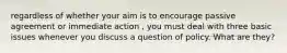 regardless of whether your aim is to encourage passive agreement or immediate action , you must deal with three basic issues whenever you discuss a question of policy. What are they?