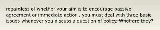 regardless of whether your aim is to encourage passive agreement or immediate action , you must deal with three basic issues whenever you discuss a question of policy. What are they?