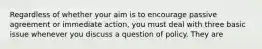 Regardless of whether your aim is to encourage passive agreement or immediate action, you must deal with three basic issue whenever you discuss a question of policy. They are