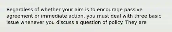 Regardless of whether your aim is to encourage passive agreement or immediate action, you must deal with three basic issue whenever you discuss a question of policy. They are