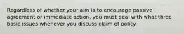 Regardless of whether your aim is to encourage passive agreement or immediate action, you must deal with what three basic issues whenever you discuss claim of policy.