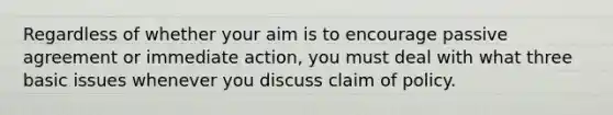 Regardless of whether your aim is to encourage passive agreement or immediate action, you must deal with what three basic issues whenever you discuss claim of policy.