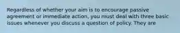 Regardless of whether your aim is to encourage passive agreement or immediate action, you must deal with three basic issues whenever you discuss a question of policy. They are