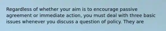 Regardless of whether your aim is to encourage passive agreement or immediate action, you must deal with three basic issues whenever you discuss a question of policy. They are