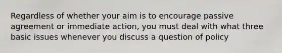 Regardless of whether your aim is to encourage passive agreement or immediate action, you must deal with what three basic issues whenever you discuss a question of policy