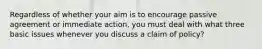 Regardless of whether your aim is to encourage passive agreement or immediate action, you must deal with what three basic issues whenever you discuss a claim of policy?