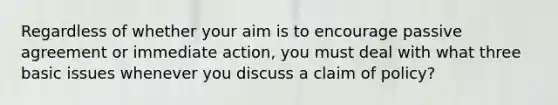 Regardless of whether your aim is to encourage passive agreement or immediate action, you must deal with what three basic issues whenever you discuss a claim of policy?