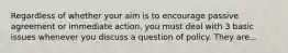 Regardless of whether your aim is to encourage passive agreement or immediate action, you must deal with 3 basic issues whenever you discuss a question of policy. They are...