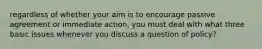 regardless of whether your aim is to encourage passive agreement or immediate action, you must deal with what three basic issues whenever you discuss a question of policy?