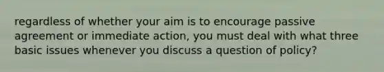 regardless of whether your aim is to encourage passive agreement or immediate action, you must deal with what three basic issues whenever you discuss a question of policy?