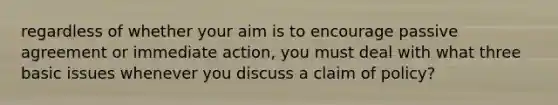 regardless of whether your aim is to encourage passive agreement or immediate action, you must deal with what three basic issues whenever you discuss a claim of policy?