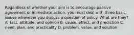 Regardless of whether your aim is to encourage passive agreement or immediate action, you must deal with three basic issues whenever you discuss a question of policy. What are they? A. fact, attitude, and opinion B. cause, effect, and prediction C. need, plan, and practicality D. problem, value, and solution