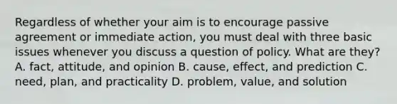 Regardless of whether your aim is to encourage passive agreement or immediate action, you must deal with three basic issues whenever you discuss a question of policy. What are they? A. fact, attitude, and opinion B. cause, effect, and prediction C. need, plan, and practicality D. problem, value, and solution