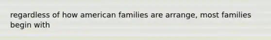 regardless of how american families are arrange, most families begin with