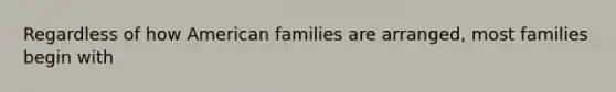 Regardless of how American families are arranged, most families begin with