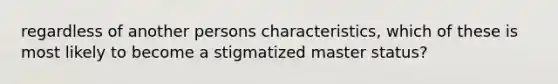 regardless of another persons characteristics, which of these is most likely to become a stigmatized master status?