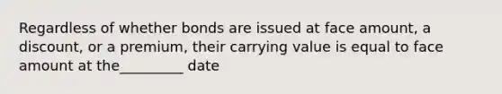 Regardless of whether bonds are issued at face amount, a discount, or a premium, their carrying value is equal to face amount at the_________ date