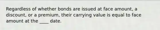 Regardless of whether bonds are issued at face amount, a discount, or a premium, their carrying value is equal to face amount at the ____ date.
