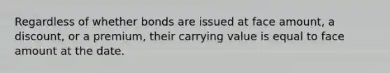 Regardless of whether bonds are issued at face amount, a discount, or a premium, their carrying value is equal to face amount at the date.