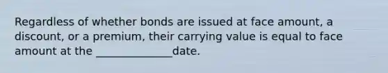 Regardless of whether bonds are issued at face amount, a discount, or a premium, their carrying value is equal to face amount at the ______________date.