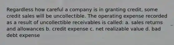 Regardless how careful a company is in granting credit, some credit sales will be uncollectible. The operating expense recorded as a result of uncollectible receivables is called: a. sales returns and allowances b. credit expense c. net realizable value d. bad debt expense