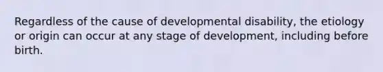 Regardless of the cause of developmental disability, the etiology or origin can occur at any stage of development, including before birth.