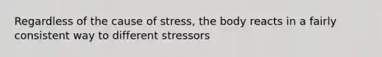 Regardless of the cause of stress, the body reacts in a fairly consistent way to different stressors